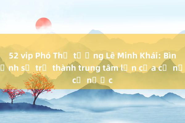 52 vip Phó Thủ tướng Lê Minh Khái: Bình Định sẽ trở thành trung tâm lớn của cả nước