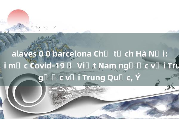 alaves 0 0 barcelona Chủ tịch Hà Nội: Tuổi người mắc Covid-19 ở Việt Nam ngược với Trung Quốc, Ý